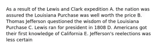 As a result of the Lewis and Clark expedition A. the nation was assured the Louisiana Purchase was well worth the price B. Thomas Jefferson questioned the wisdom of the Louisiana Purchase C. Lewis ran for president in 1808 D. Americans got their first knowledge of California E. Jefferson's reelections was less certain