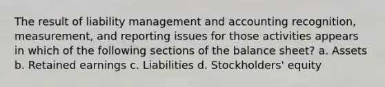 The result of liability management and accounting recognition, measurement, and reporting issues for those activities appears in which of the following sections of the balance sheet? a. Assets b. Retained earnings c. Liabilities d. Stockholders' equity