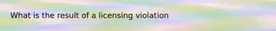 What is the result of a licensing violation