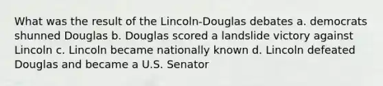 What was the result of the Lincoln-Douglas debates a. democrats shunned Douglas b. Douglas scored a landslide victory against Lincoln c. Lincoln became nationally known d. Lincoln defeated Douglas and became a U.S. Senator