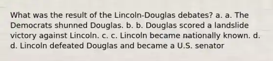 What was the result of the Lincoln-Douglas debates? a. a. The Democrats shunned Douglas. b. b. Douglas scored a landslide victory against Lincoln. c. c. Lincoln became nationally known. d. d. Lincoln defeated Douglas and became a U.S. senator