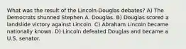 What was the result of the Lincoln-Douglas debates? A) The Democrats shunned Stephen A. Douglas. B) Douglas scored a landslide victory against Lincoln. C) Abraham Lincoln became nationally known. D) Lincoln defeated Douglas and became a U.S. senator.