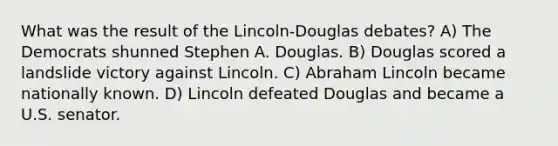 What was the result of the Lincoln-Douglas debates? A) The Democrats shunned Stephen A. Douglas. B) Douglas scored a landslide victory against Lincoln. C) <a href='https://www.questionai.com/knowledge/kdhEeg3XpP-abraham-lincoln' class='anchor-knowledge'>abraham lincoln</a> became nationally known. D) Lincoln defeated Douglas and became a U.S. senator.