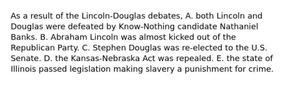 As a result of the Lincoln-Douglas debates, A. both Lincoln and Douglas were defeated by Know-Nothing candidate Nathaniel Banks. B. Abraham Lincoln was almost kicked out of the Republican Party. C. Stephen Douglas was re-elected to the U.S. Senate. D. the Kansas-Nebraska Act was repealed. E. the state of Illinois passed legislation making slavery a punishment for crime.