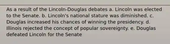 As a result of the Lincoln-Douglas debates a. Lincoln was elected to the Senate. b. Lincoln's national stature was diminished. c. Douglas increased his chances of winning the presidency. d. Illinois rejected the concept of popular sovereignty. e. Douglas defeated Lincoln for the Senate