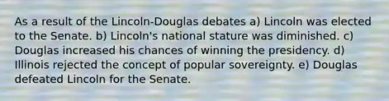 As a result of the Lincoln-Douglas debates a) Lincoln was elected to the Senate. b) Lincoln's national stature was diminished. c) Douglas increased his chances of winning the presidency. d) Illinois rejected the concept of popular sovereignty. e) Douglas defeated Lincoln for the Senate.