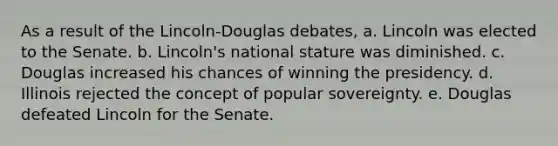 As a result of the Lincoln-Douglas debates, a. Lincoln was elected to the Senate. b. Lincoln's national stature was diminished. c. Douglas increased his chances of winning the presidency. d. Illinois rejected the concept of popular sovereignty. e. Douglas defeated Lincoln for the Senate.