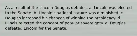 As a result of the Lincoln-Douglas debates, a. Lincoln was elected to the Senate. b. Lincoln's national stature was diminished. c. Douglas increased his chances of winning the presidency. d. Illinois rejected the concept of popular sovereignty. e. Douglas defeated Lincoln for the Senate.