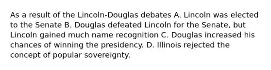 As a result of the Lincoln-Douglas debates A. Lincoln was elected to the Senate B. Douglas defeated Lincoln for the Senate, but Lincoln gained much name recognition C. Douglas increased his chances of winning the presidency. D. Illinois rejected the concept of popular sovereignty.