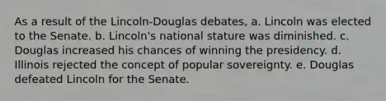 As a result of the Lincoln-Douglas debates, a. Lincoln was elected to the Senate. b. Lincoln's national stature was diminished. c. Douglas increased his chances of winning the presidency. d. Illinois rejected the concept of popular sovereignty. e. Douglas defeated Lincoln for the Senate.