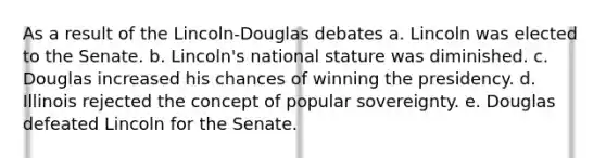 As a result of the Lincoln-Douglas debates a. Lincoln was elected to the Senate. b. Lincoln's national stature was diminished. c. Douglas increased his chances of winning the presidency. d. Illinois rejected the concept of popular sovereignty. e. Douglas defeated Lincoln for the Senate.