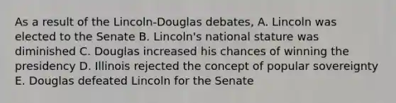 As a result of the Lincoln-Douglas debates, A. Lincoln was elected to the Senate B. Lincoln's national stature was diminished C. Douglas increased his chances of winning the presidency D. Illinois rejected the concept of popular sovereignty E. Douglas defeated Lincoln for the Senate