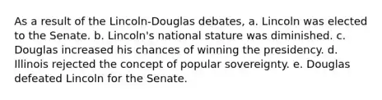 As a result of the Lincoln-Douglas debates, a. Lincoln was elected to the Senate. b. Lincoln's national stature was diminished. c. Douglas increased his chances of winning the presidency. d. Illinois rejected the concept of popular sovereignty. e. Douglas defeated Lincoln for the Senate.