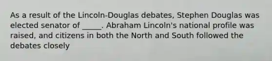 As a result of the Lincoln-Douglas debates, Stephen Douglas was elected senator of _____. <a href='https://www.questionai.com/knowledge/kdhEeg3XpP-abraham-lincoln' class='anchor-knowledge'>abraham lincoln</a>'s national profile was raised, and citizens in both the <a href='https://www.questionai.com/knowledge/kAdz8zgqJl-north-and-south' class='anchor-knowledge'>north and south</a> followed the debates closely