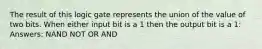 The result of this logic gate represents the union of the value of two bits. When either input bit is a 1 then the output bit is a 1: Answers: NAND NOT OR AND