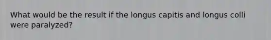 What would be the result if the longus capitis and longus colli were paralyzed?