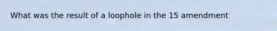 What was the result of a loophole in the 15 amendment