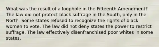 What was the result of a loophole in the Fifteenth Amendment? The law did not protect black suffrage in the South, only in the North. Some states refused to recognize the rights of black women to vote. The law did not deny states the power to restrict suffrage. The law effectively disenfranchised poor whites in some states.