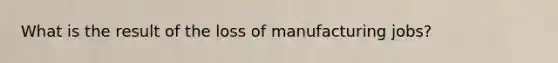 What is the result of the loss of manufacturing jobs?