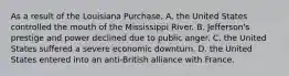 As a result of the Louisiana Purchase, A. the United States controlled the mouth of the Mississippi River. B. Jefferson's prestige and power declined due to public anger. C. the United States suffered a severe economic downturn. D. the United States entered into an anti-British alliance with France.