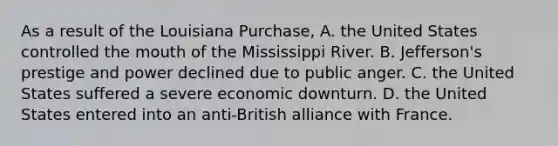 As a result of the Louisiana Purchase, A. the United States controlled the mouth of the Mississippi River. B. Jefferson's prestige and power declined due to public anger. C. the United States suffered a severe economic downturn. D. the United States entered into an anti-British alliance with France.