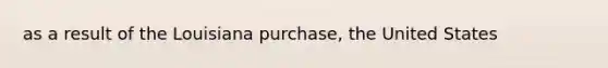 as a result of the Louisiana purchase, the United States