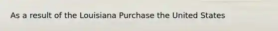 As a result of the Louisiana Purchase the United States