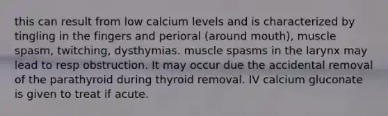 this can result from low calcium levels and is characterized by tingling in the fingers and perioral (around mouth), muscle spasm, twitching, dysthymias. muscle spasms in the larynx may lead to resp obstruction. It may occur due the accidental removal of the parathyroid during thyroid removal. IV calcium gluconate is given to treat if acute.