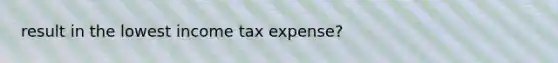 result in the lowest income tax expense?