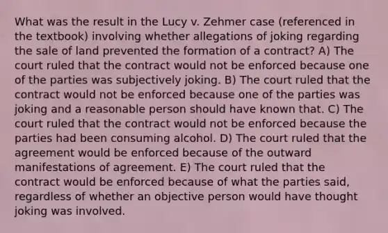 What was the result in the Lucy v. Zehmer case (referenced in the textbook) involving whether allegations of joking regarding the sale of land prevented the formation of a contract? A) The court ruled that the contract would not be enforced because one of the parties was subjectively joking. B) The court ruled that the contract would not be enforced because one of the parties was joking and a reasonable person should have known that. C) The court ruled that the contract would not be enforced because the parties had been consuming alcohol. D) The court ruled that the agreement would be enforced because of the outward manifestations of agreement. E) The court ruled that the contract would be enforced because of what the parties said, regardless of whether an objective person would have thought joking was involved.