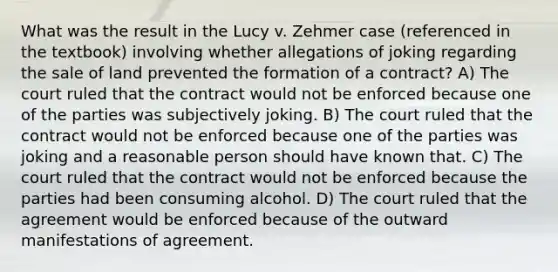 What was the result in the Lucy v. Zehmer case (referenced in the textbook) involving whether allegations of joking regarding the sale of land prevented the formation of a contract? A) The court ruled that the contract would not be enforced because one of the parties was subjectively joking. B) The court ruled that the contract would not be enforced because one of the parties was joking and a reasonable person should have known that. C) The court ruled that the contract would not be enforced because the parties had been consuming alcohol. D) The court ruled that the agreement would be enforced because of the outward manifestations of agreement.