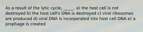 As a result of the lytic cycle, _____. a) the host cell is not destroyed b) the host cell's DNA is destroyed c) viral ribosomes are produced d) viral DNA is incorporated into host cell DNA e) a prophage is created