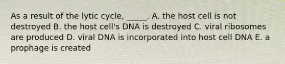 As a result of the lytic cycle, _____. A. the host cell is not destroyed B. the host cell's DNA is destroyed C. viral ribosomes are produced D. viral DNA is incorporated into host cell DNA E. a prophage is created