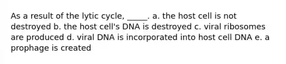 As a result of the lytic cycle, _____. a. the host cell is not destroyed b. the host cell's DNA is destroyed c. viral ribosomes are produced d. viral DNA is incorporated into host cell DNA e. a prophage is created