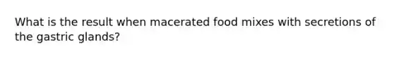 What is the result when macerated food mixes with secretions of the gastric glands?