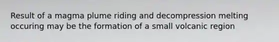Result of a magma plume riding and decompression melting occuring may be the formation of a small volcanic region
