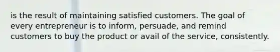 is the result of maintaining satisfied customers. The goal of every entrepreneur is to inform, persuade, and remind customers to buy the product or avail of the service, consistently.