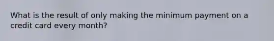 What is the result of only making the minimum payment on a credit card every month?