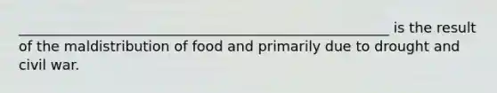 _____________________________________________________ is the result of the maldistribution of food and primarily due to drought and civil war.