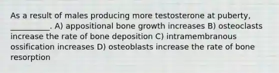 As a result of males producing more testosterone at puberty, __________. A) appositional bone growth increases B) osteoclasts increase the rate of bone deposition C) intramembranous ossification increases D) osteoblasts increase the rate of bone resorption