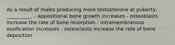 As a result of males producing more testosterone at puberty, __________. - appositional bone growth increases - osteoblasts increase the rate of bone resorption - intramembranous ossification increases - osteoclasts increase the rate of bone deposition