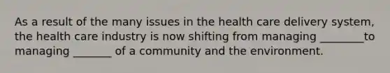 As a result of the many issues in the health care delivery system, the health care industry is now shifting from managing ________to managing _______ of a community and the environment.