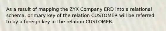 As a result of mapping the ZYX Company ERD into a relational schema, primary key of the relation CUSTOMER will be referred to by a foreign key in the relation CUSTOMER.