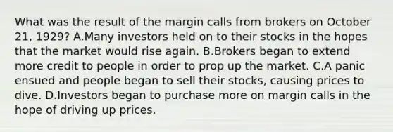 What was the result of the margin calls from brokers on October 21, 1929? A.Many investors held on to their stocks in the hopes that the market would rise again. B.Brokers began to extend more credit to people in order to prop up the market. C.A panic ensued and people began to sell their stocks, causing prices to dive. D.Investors began to purchase more on margin calls in the hope of driving up prices.