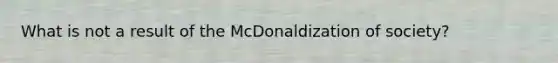 What is not a result of the McDonaldization of society?