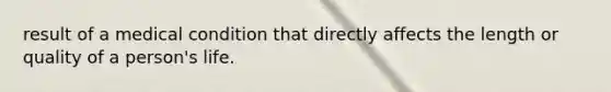 result of a medical condition that directly affects the length or quality of a person's life.