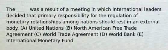 The _____ was a result of a meeting in which international leaders decided that primary responsibility for the regulation of monetary relationships among nations should rest in an external body. (A) United Nations (B) North American Free Trade Agreement (C) World Trade Agreement (D) World Bank (E) International Monetary Fund