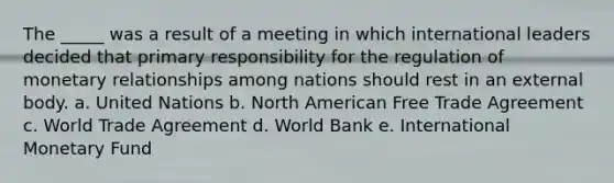 The _____ was a result of a meeting in which international leaders decided that primary responsibility for the regulation of monetary relationships among nations should rest in an external body. a. United Nations b. North American Free Trade Agreement c. World Trade Agreement d. World Bank e. International Monetary Fund