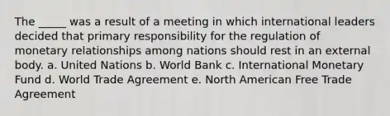 The _____ was a result of a meeting in which international leaders decided that primary responsibility for the regulation of monetary relationships among nations should rest in an external body. a. United Nations b. World Bank c. International Monetary Fund d. World Trade Agreement e. North American Free Trade Agreement