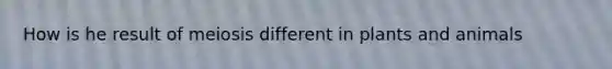 How is he result of meiosis different in plants and animals